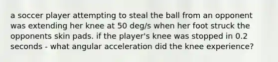 a soccer player attempting to steal the ball from an opponent was extending her knee at 50 deg/s when her foot struck the opponents skin pads. if the player's knee was stopped in 0.2 seconds - what angular acceleration did the knee experience?