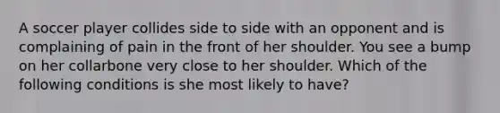 A soccer player collides side to side with an opponent and is complaining of pain in the front of her shoulder. You see a bump on her collarbone very close to her shoulder. Which of the following conditions is she most likely to have?