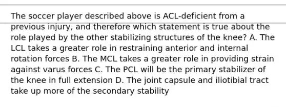 The soccer player described above is ACL-deficient from a previous injury, and therefore which statement is true about the role played by the other stabilizing structures of the knee? A. The LCL takes a greater role in restraining anterior and internal rotation forces B. The MCL takes a greater role in providing strain against varus forces C. The PCL will be the primary stabilizer of the knee in full extension D. The joint capsule and iliotibial tract take up more of the secondary stability