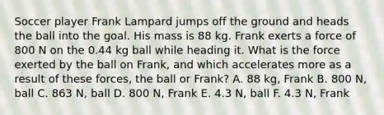 Soccer player Frank Lampard jumps off the ground and heads the ball into the goal. His mass is 88 kg. Frank exerts a force of 800 N on the 0.44 kg ball while heading it. What is the force exerted by the ball on Frank, and which accelerates more as a result of these forces, the ball or Frank? A. 88 kg, Frank B. 800 N, ball C. 863 N, ball D. 800 N, Frank E. 4.3 N, ball F. 4.3 N, Frank