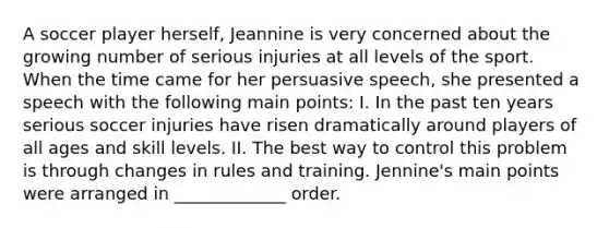 A soccer player herself, Jeannine is very concerned about the growing number of serious injuries at all levels of the sport. When the time came for her persuasive speech, she presented a speech with the following main points: I. In the past ten years serious soccer injuries have risen dramatically around players of all ages and skill levels. II. The best way to control this problem is through changes in rules and training. Jennine's main points were arranged in _____________ order.