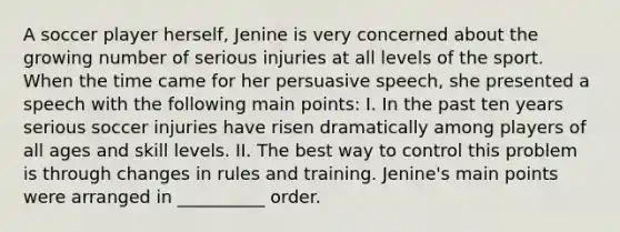 A soccer player herself, Jenine is very concerned about the growing number of serious injuries at all levels of the sport. When the time came for her persuasive speech, she presented a speech with the following main points: I. In the past ten years serious soccer injuries have risen dramatically among players of all ages and skill levels. II. The best way to control this problem is through changes in rules and training. Jenine's main points were arranged in __________ order.