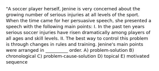 "A soccer player herself, Jenine is very concerned about the growing number of serious injuries at all levels of the sport. When the time came for her persuasive speech, she presented a speech with the following main points: I. In the past ten years serious soccer injuries have risen dramatically among players of all ages and skill levels. II. The best way to control this problem is through changes in rules and training. Jenine's main points were arranged in __________ order. A) problem-solution B) chronological C) problem-cause-solution D) topical E) motivated sequence