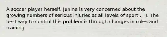 A soccer player herself, Jenine is very concerned about the growing numbers of serious injuries at all levels of sport... II. The best way to control this problem is through changes in rules and training