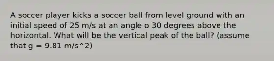 A soccer player kicks a soccer ball from level ground with an initial speed of 25 m/s at an angle o 30 degrees above the horizontal. What will be the vertical peak of the ball? (assume that g = 9.81 m/s^2)