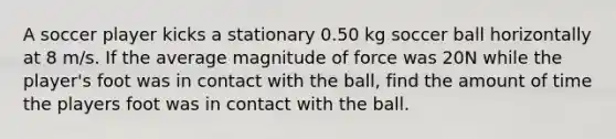 A soccer player kicks a stationary 0.50 kg soccer ball horizontally at 8 m/s. If the average magnitude of force was 20N while the player's foot was in contact with the ball, find the amount of time the players foot was in contact with the ball.