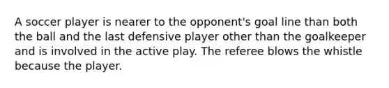 A soccer player is nearer to the opponent's goal line than both the ball and the last defensive player other than the goalkeeper and is involved in the active play. The referee blows the whistle because the player.