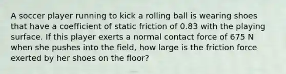 A soccer player running to kick a rolling ball is wearing shoes that have a coefficient of static friction of 0.83 with the playing surface. If this player exerts a normal contact force of 675 N when she pushes into the field, how large is the friction force exerted by her shoes on the floor?