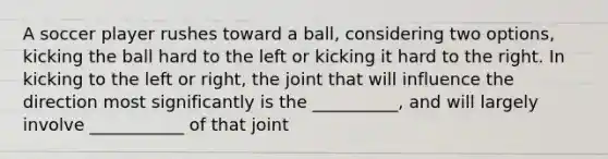 A soccer player rushes toward a ball, considering two options, kicking the ball hard to the left or kicking it hard to the right. In kicking to the left or right, the joint that will influence the direction most significantly is the __________, and will largely involve ___________ of that joint