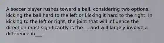 A soccer player rushes toward a ball, considering two options, kicking the ball hard to the left or kicking it hard to the right. In kicking to the left or right, the joint that will influence the direction most significantly is the__, and will largely involve a difference in___.