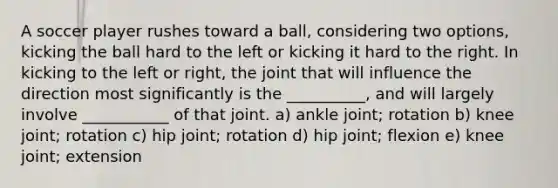 A soccer player rushes toward a ball, considering two options, kicking the ball hard to the left or kicking it hard to the right. In kicking to the left or right, the joint that will influence the direction most significantly is the __________, and will largely involve ___________ of that joint. a) ankle joint; rotation b) knee joint; rotation c) hip joint; rotation d) hip joint; flexion e) knee joint; extension