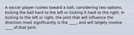 A soccer player rushes toward a ball, considering two options, kicking the ball hard to the left or kicking it hard to the right. In kicking to the left or right, the joint that will influence the direction most significantly is the ____, and will largely involve ____ of that joint.