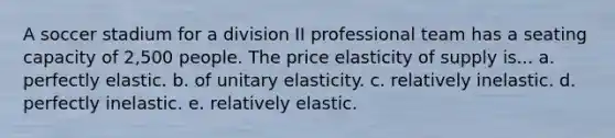 A soccer stadium for a division II professional team has a seating capacity of 2,500 people. The price elasticity of supply is... a. perfectly elastic. b. of unitary elasticity. c. relatively inelastic. d. perfectly inelastic. e. relatively elastic.