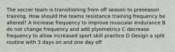 The soccer team is transitioning from off season to preseason training. How should the teams resistance training frequency be altered? A Increase frequency to improve muscular endurance B do not change frequency and add plyometrics C decrease frequency to allow increased sport skill practice D Design a split routine with 3 days on and one day off