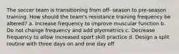 The soccer team is transitioning from off- season to pre-season training. How should the team's resistance training frequency be altered? a. Increase frequency to improve muscular function b. Do not change frequency and add plyometrics c. Decrease frequency to allow increased sport skill practice d. Design a split routine with three days on and one day off