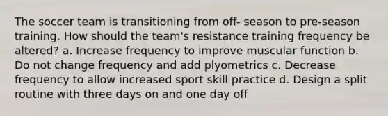 The soccer team is transitioning from off- season to pre-season training. How should the team's resistance training frequency be altered? a. Increase frequency to improve muscular function b. Do not change frequency and add plyometrics c. Decrease frequency to allow increased sport skill practice d. Design a split routine with three days on and one day off