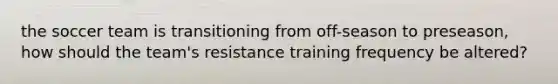 the soccer team is transitioning from off-season to preseason, how should the team's resistance training frequency be altered?