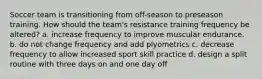 Soccer team is transitioning from off-season to preseason training. How should the team's resistance training frequency be altered? a. increase frequency to improve muscular endurance. b. do not change frequency and add plyometrics c. decrease frequency to allow increased sport skill practice d. design a split routine with three days on and one day off