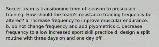 Soccer team is transitioning from off-season to preseason training. How should the team's resistance training frequency be altered? a. increase frequency to improve muscular endurance. b. do not change frequency and add plyometrics c. decrease frequency to allow increased sport skill practice d. design a split routine with three days on and one day off