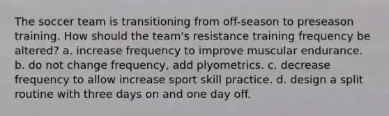 The soccer team is transitioning from off-season to preseason training. How should the team's resistance training frequency be altered? a. increase frequency to improve muscular endurance. b. do not change frequency, add plyometrics. c. decrease frequency to allow increase sport skill practice. d. design a split routine with three days on and one day off.