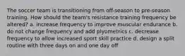 The soccer team is transitioning from off-season to pre-season training. How should the team's resistance training frequency be altered? a. increase frequency to improve muscular endurance b. do not change frequency and add plyometrics c. decrease frequency to allow increased sport skill practice d. design a split routine with three days on and one day off