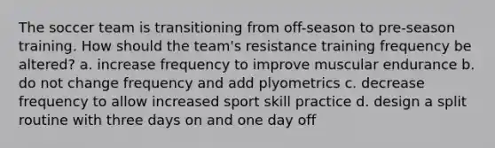 The soccer team is transitioning from off-season to pre-season training. How should the team's resistance training frequency be altered? a. increase frequency to improve muscular endurance b. do not change frequency and add plyometrics c. decrease frequency to allow increased sport skill practice d. design a split routine with three days on and one day off