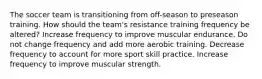 The soccer team is transitioning from off-season to preseason training. How should the team's resistance training frequency be altered? Increase frequency to improve muscular endurance. Do not change frequency and add more aerobic training. Decrease frequency to account for more sport skill practice. Increase frequency to improve muscular strength.