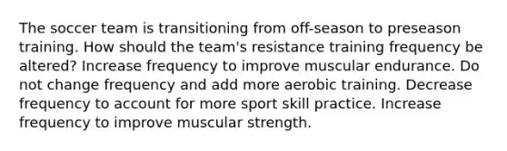 The soccer team is transitioning from off-season to preseason training. How should the team's resistance training frequency be altered? Increase frequency to improve muscular endurance. Do not change frequency and add more aerobic training. Decrease frequency to account for more sport skill practice. Increase frequency to improve muscular strength.