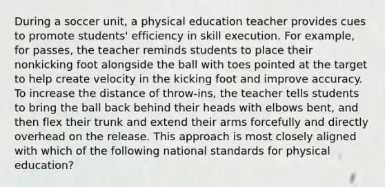 During a soccer unit, a physical education teacher provides cues to promote students' efficiency in skill execution. For example, for passes, the teacher reminds students to place their nonkicking foot alongside the ball with toes pointed at the target to help create velocity in the kicking foot and improve accuracy. To increase the distance of throw-ins, the teacher tells students to bring the ball back behind their heads with elbows bent, and then flex their trunk and extend their arms forcefully and directly overhead on the release. This approach is most closely aligned with which of the following national standards for physical education?