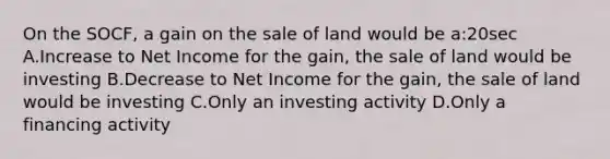 On the SOCF, a gain on the sale of land would be a:20sec A.Increase to Net Income for the gain, the sale of land would be investing B.Decrease to Net Income for the gain, the sale of land would be investing C.Only an investing activity D.Only a financing activity