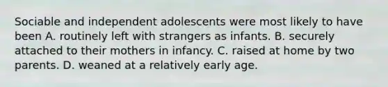 Sociable and independent adolescents were most likely to have been A. routinely left with strangers as infants. B. securely attached to their mothers in infancy. C. raised at home by two parents. D. weaned at a relatively early age.