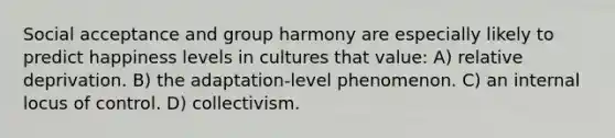 Social acceptance and group harmony are especially likely to predict happiness levels in cultures that value: A) relative deprivation. B) the adaptation-level phenomenon. C) an internal locus of control. D) collectivism.