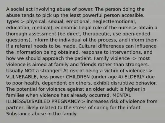 A social act involving abuse of power. The person doing the abuse tends to pick up the least powerful person accesible. Types-> physical, sexual, emotional, neglect(emotional, education, medical), economic Legal role of the nurse-> obtain a thorough assessment (be direct, therapeutic, use open-ended questions), inform the individual of the process, and inform them if a referral needs to be made. Cultural differences can influence the information being obtained, response to interventions, and how we should approach the patient. Family violence -> most violence is aimed at family and friends rather than strangers. Usually NOT a stranger! At risk of being a victim of violence!-> VULNERABLE, less power CHILDREN (under age 4) ELDERLY due to poor health, dependent on others, exhibit disruptive behavior. The potential for violence against an older adult is higher in families when violence has already occurred. MENTAL ILLNESS/DISABLED PREGNANCY-> increases risk of violence from partner, likely related to the stress of caring for the infant Substance abuse in the family