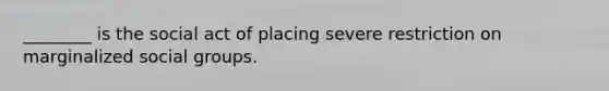 ________ is the social act of placing severe restriction on marginalized social groups.