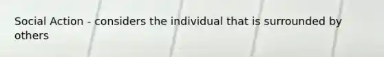 Social Action - considers the individual that is surrounded by others