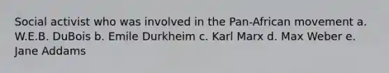 Social activist who was involved in the Pan-African movement a. W.E.B. DuBois b. Emile Durkheim c. Karl Marx d. Max Weber e. Jane Addams