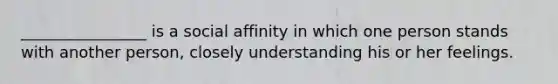 ________________ is a social affinity in which one person stands with another person, closely understanding his or her feelings.