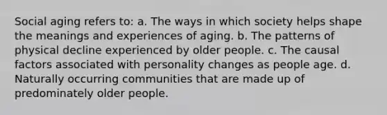 Social aging refers to: a. The ways in which society helps shape the meanings and experiences of aging. b. The patterns of physical decline experienced by older people. c. The causal factors associated with personality changes as people age. d. Naturally occurring communities that are made up of predominately older people.