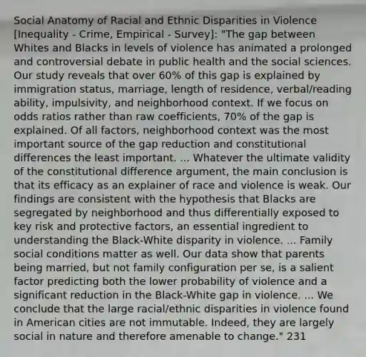 Social Anatomy of Racial and Ethnic Disparities in Violence [Inequality - Crime, Empirical - Survey]: "The gap between Whites and Blacks in levels of violence has animated a prolonged and controversial debate in public health and the social sciences. Our study reveals that over 60% of this gap is explained by immigration status, marriage, length of residence, verbal/reading ability, impulsivity, and neighborhood context. If we focus on odds ratios rather than raw coefficients, 70% of the gap is explained. Of all factors, neighborhood context was the most important source of the gap reduction and constitutional differences the least important. ... Whatever the ultimate validity of the constitutional difference argument, the main conclusion is that its efficacy as an explainer of race and violence is weak. Our findings are consistent with the hypothesis that Blacks are segregated by neighborhood and thus differentially exposed to key risk and protective factors, an essential ingredient to understanding the Black-White disparity in violence. ... Family social conditions matter as well. Our data show that parents being married, but not family configuration per se, is a salient factor predicting both the lower probability of violence and a significant reduction in the Black-White gap in violence. ... We conclude that the large racial/ethnic disparities in violence found in American cities are not immutable. Indeed, they are largely social in nature and therefore amenable to change." 231