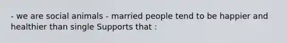 - we are social animals - married people tend to be happier and healthier than single Supports that :