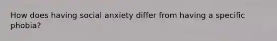 How does having social anxiety differ from having a specific phobia?