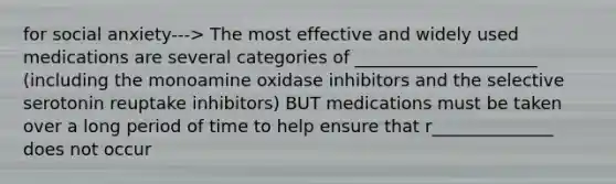 for social anxiety---> The most effective and widely used medications are several categories of _____________________ (including the monoamine oxidase inhibitors and the selective serotonin reuptake inhibitors) BUT medications must be taken over a long period of time to help ensure that r______________ does not occur