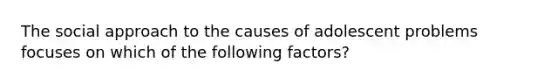 The social approach to the causes of adolescent problems focuses on which of the following factors?