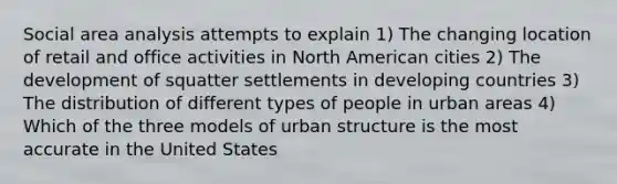 Social area analysis attempts to explain 1) The changing location of retail and office activities in North American cities 2) The development of squatter settlements in developing countries 3) The distribution of different types of people in urban areas 4) Which of the three models of urban structure is the most accurate in the United States