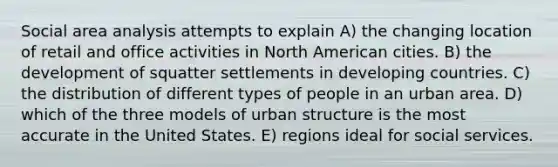 Social area analysis attempts to explain A) the changing location of retail and office activities in North American cities. B) the development of squatter settlements in developing countries. C) the distribution of different types of people in an urban area. D) which of the three models of urban structure is the most accurate in the United States. E) regions ideal for social services.