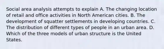 Social area analysis attempts to explain A. The changing location of retail and office activities in North American cities. B. The development of squatter settlements in developing countries. C. The distribution of different types of people in an urban area. D. Which of the three models of urban structure is the United States.