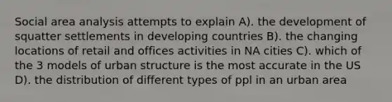 Social area analysis attempts to explain A). the development of squatter settlements in developing countries B). the changing locations of retail and offices activities in NA cities C). which of the 3 models of urban structure is the most accurate in the US D). the distribution of different types of ppl in an urban area