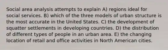 Social area analysis attempts to explain A) regions ideal for social services. B) which of the three models of urban structure is the most accurate in the United States. C) the development of squatter settlements in developing countries. D) the distribution of different types of people in an urban area. E) the changing location of retail and office activities in North American cities.