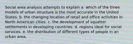 Social area analysis attempts to explain a. which of the three models of urban structure is the most accurate in the United States. b. the changing location of retail and office activities in North American cities. c. the development of squatter settlements in developing countries. d. regions ideal for social services. e. the distribution of different types of people in an urban area.