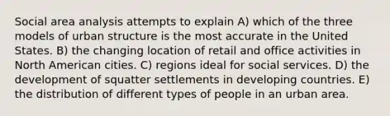 Social area analysis attempts to explain A) which of the three models of urban structure is the most accurate in the United States. B) the changing location of retail and office activities in North American cities. C) regions ideal for social services. D) the development of squatter settlements in developing countries. E) the distribution of different types of people in an urban area.